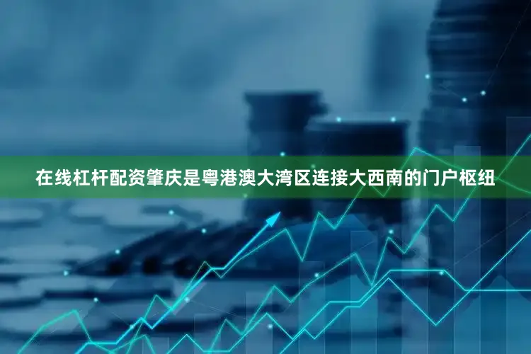 在线杠杆配资肇庆是粤港澳大湾区连接大西南的门户枢纽