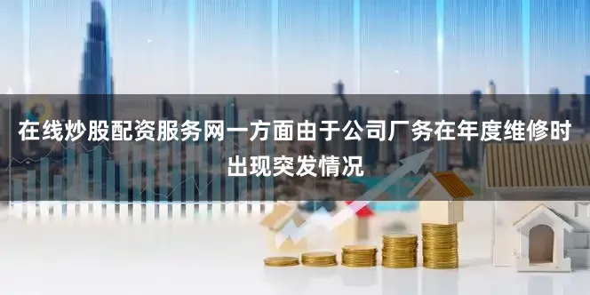 在线炒股配资服务网一方面由于公司厂务在年度维修时出现突发情况