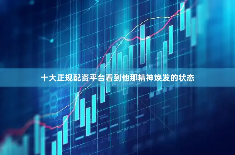 十大正规配资平台看到他那精神焕发的状态