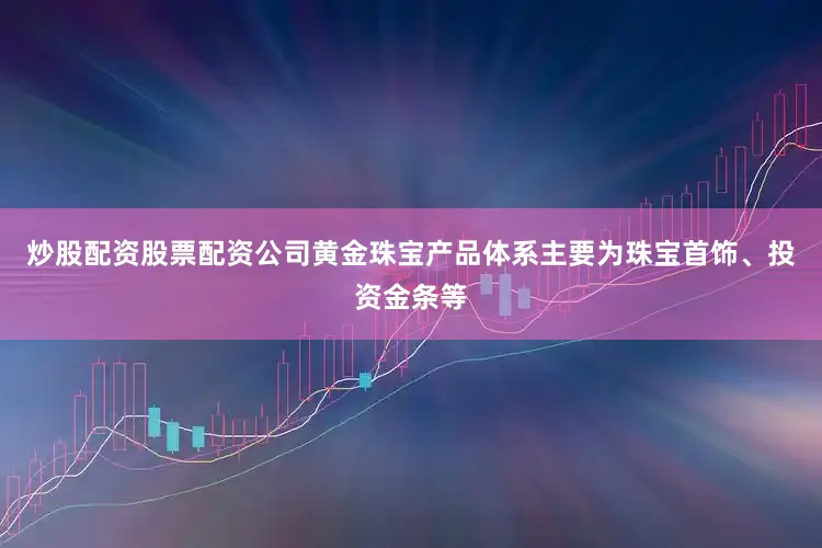 炒股配资股票配资公司黄金珠宝产品体系主要为珠宝首饰、投资金条等