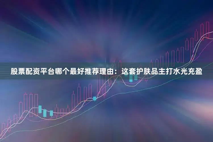 股票配资平台哪个最好推荐理由：这套护肤品主打水光充盈