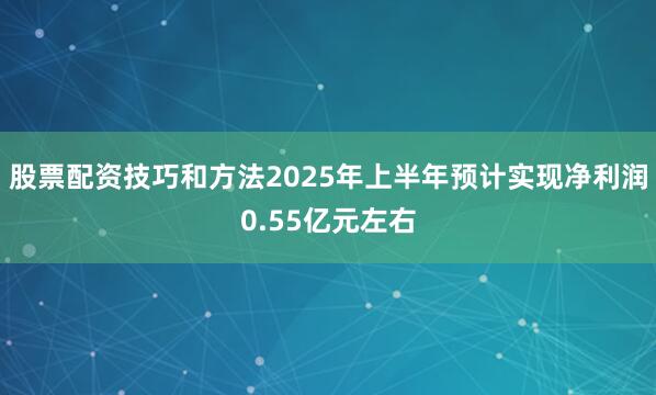 股票配资技巧和方法2025年上半年预计实现净利润0.55亿元左右