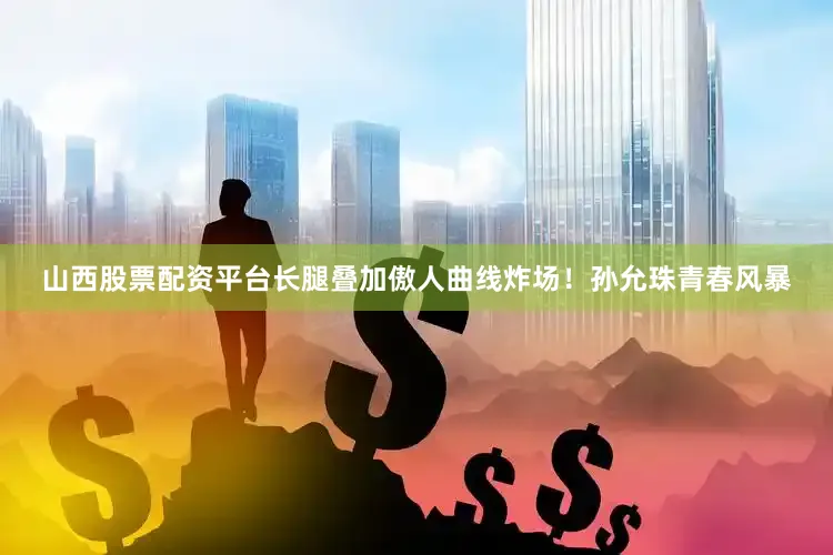 山西股票配资平台长腿叠加傲人曲线炸场！孙允珠青春风暴