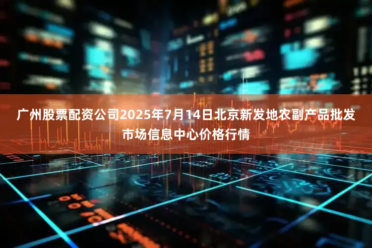 广州股票配资公司2025年7月14日北京新发地农副产品批发市场信息中心价格行情