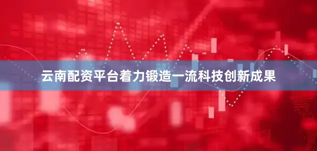 云南配资平台着力锻造一流科技创新成果