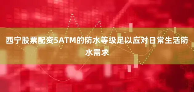 西宁股票配资5ATM的防水等级足以应对日常生活防水需求