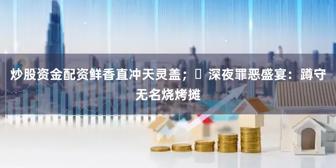 炒股资金配资鲜香直冲天灵盖；✅深夜罪恶盛宴：蹲守无名烧烤摊